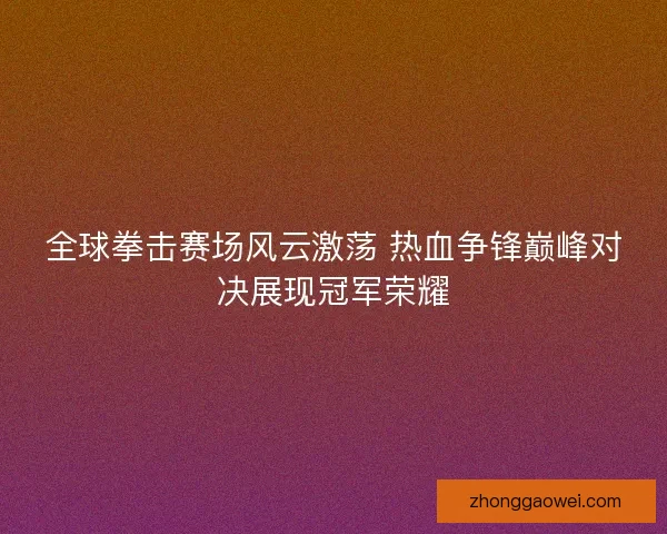 全球拳击赛场风云激荡 热血争锋巅峰对决展现冠军荣耀