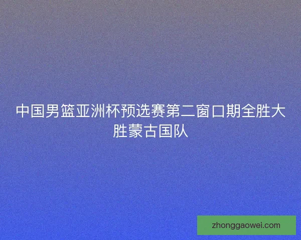 中国男篮亚洲杯预选赛第二窗口期全胜大胜蒙古国队 中国男篮亚洲杯预选赛第二窗口期全胜大胜蒙古国队