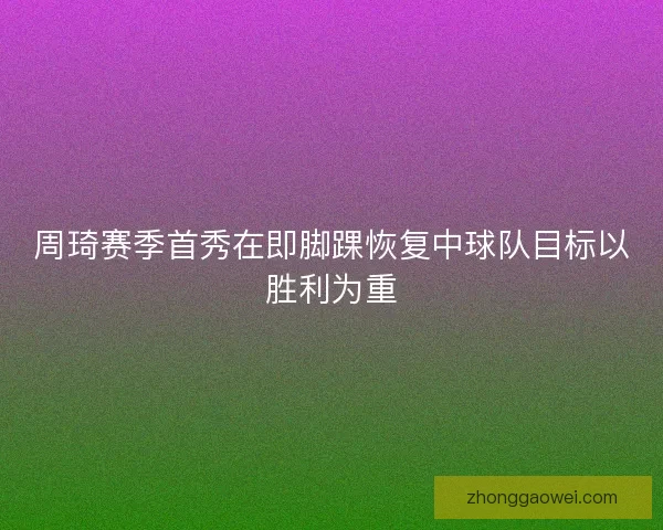 周琦赛季首秀在即脚踝恢复中球队目标以胜利为重