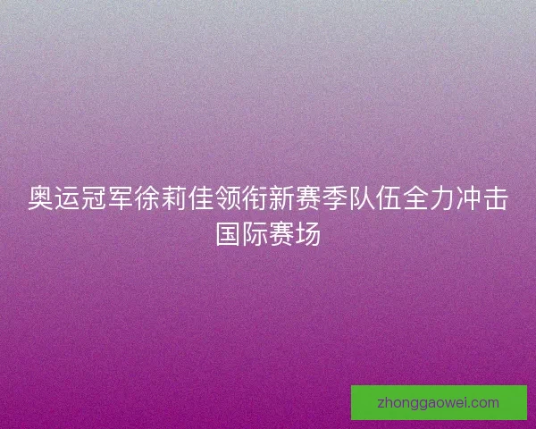 奥运冠军徐莉佳领衔新赛季队伍全力冲击国际赛场 奥运冠军徐莉佳领衔新赛季队伍全力冲击国际赛场