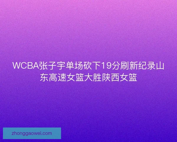 WCBA张子宇单场砍下19分刷新纪录山东高速女篮大胜陕西女篮