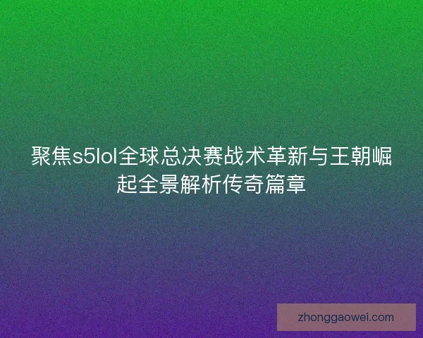 聚焦s5lol全球总决赛战术革新与王朝崛起全景解析传奇篇章
