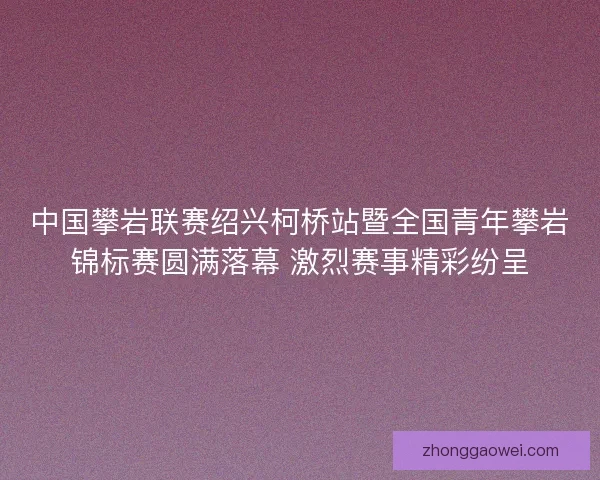 中国攀岩联赛绍兴柯桥站暨全国青年攀岩锦标赛圆满落幕 激烈赛事精彩纷呈