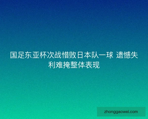 国足东亚杯次战惜败日本队一球 遗憾失利难掩整体表现