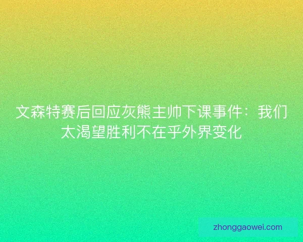 文森特赛后回应灰熊主帅下课事件：我们太渴望胜利不在乎外界变化