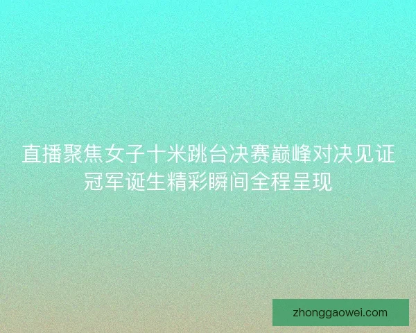 直播聚焦女子十米跳台决赛巅峰对决见证冠军诞生精彩瞬间全程呈现