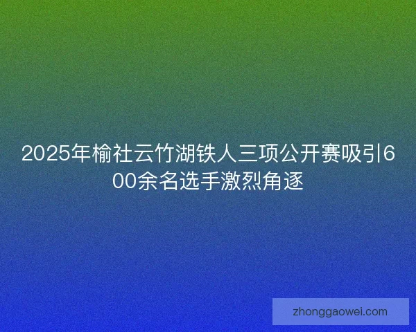 2025年榆社云竹湖铁人三项公开赛吸引600余名选手激烈角逐 2025年榆社云竹湖铁人三项公开赛吸引600余名选手激烈角逐