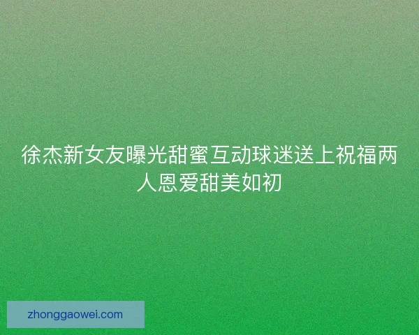 徐杰新女友曝光甜蜜互动球迷送上祝福两人恩爱甜美如初