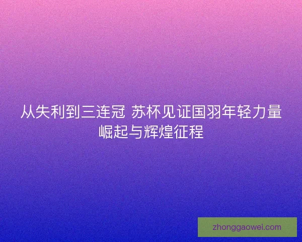 从失利到三连冠 苏杯见证国羽年轻力量崛起与辉煌征程