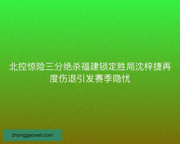 北控惊险三分绝杀福建锁定胜局沈梓捷再度伤退引发赛季隐忧