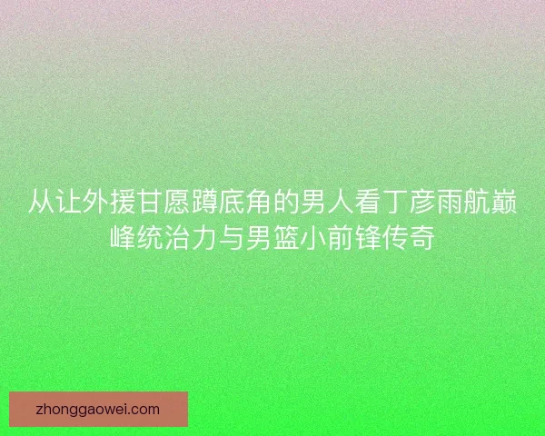 从让外援甘愿蹲底角的男人看丁彦雨航巅峰统治力与男篮小前锋传奇
