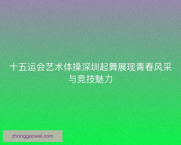十五运会艺术体操深圳起舞展现青春风采与竞技魅力